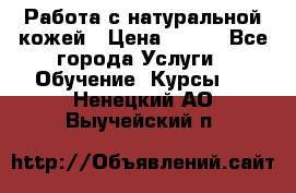 Работа с натуральной кожей › Цена ­ 500 - Все города Услуги » Обучение. Курсы   . Ненецкий АО,Выучейский п.